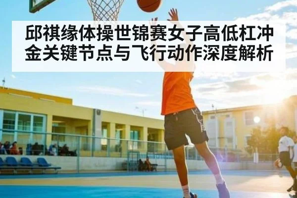邱祺缘体操世锦赛女子高低杠冲金关键节点与飞行动作深度解析 | ODAPP